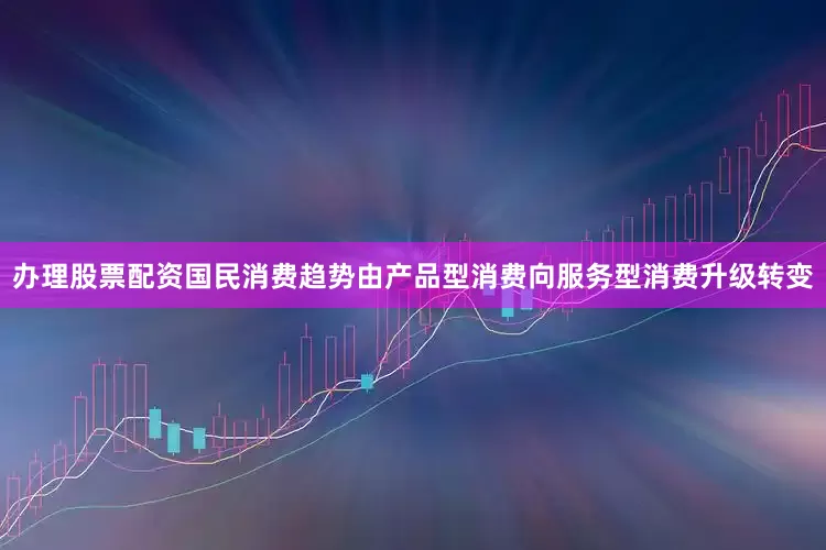 办理股票配资国民消费趋势由产品型消费向服务型消费升级转变