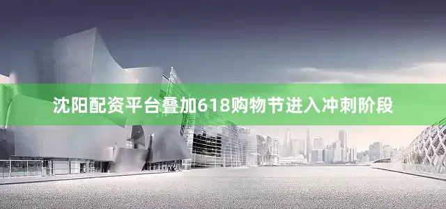 沈阳配资平台叠加618购物节进入冲刺阶段