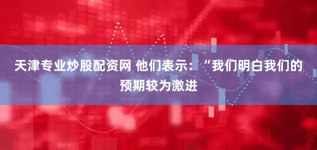 天津专业炒股配资网 他们表示：“我们明白我们的预期较为激进
